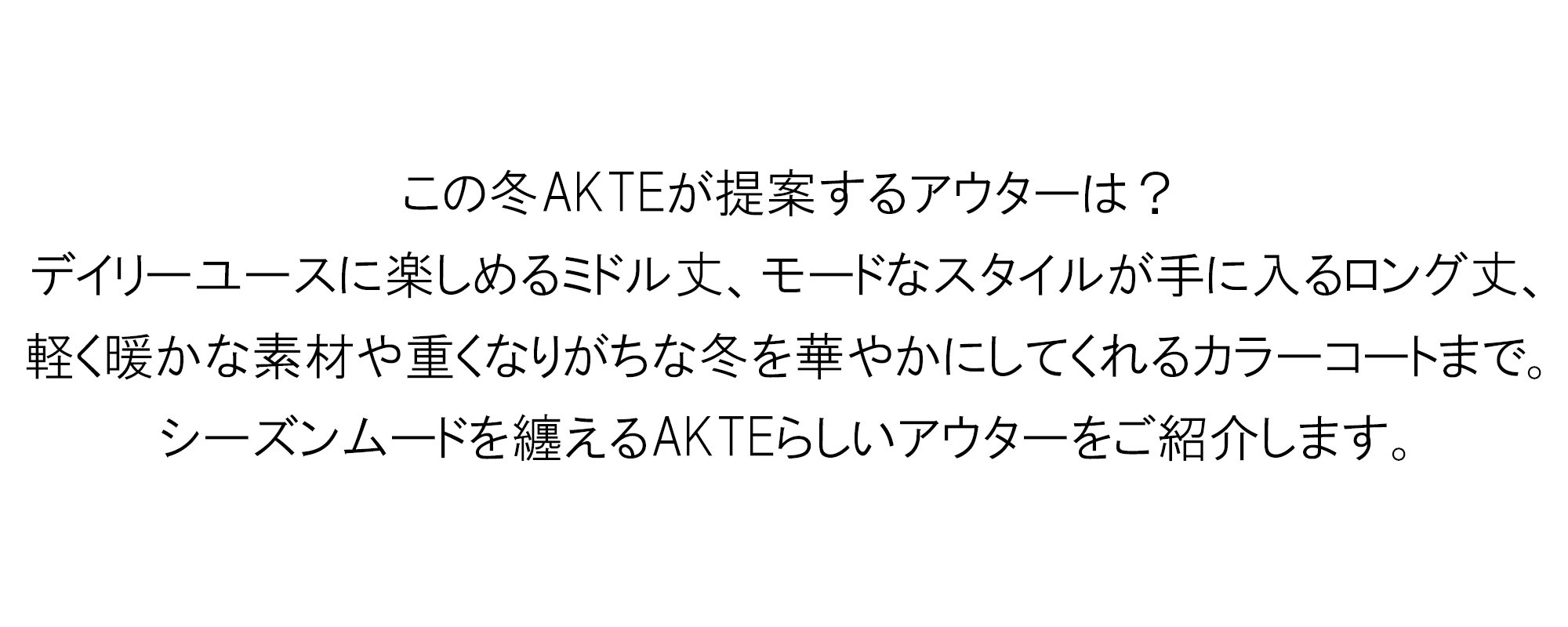 この冬AKTEが提案するアウターは？
デイリーユースに楽しめるミドル丈、モードなスタイルが手に入るロング丈、軽く暖かな素材や重くなりがちな冬を華やかにしてくれるカラーコートまで。シーズンムードを纏えるAKTEらしいアウターをご紹介します