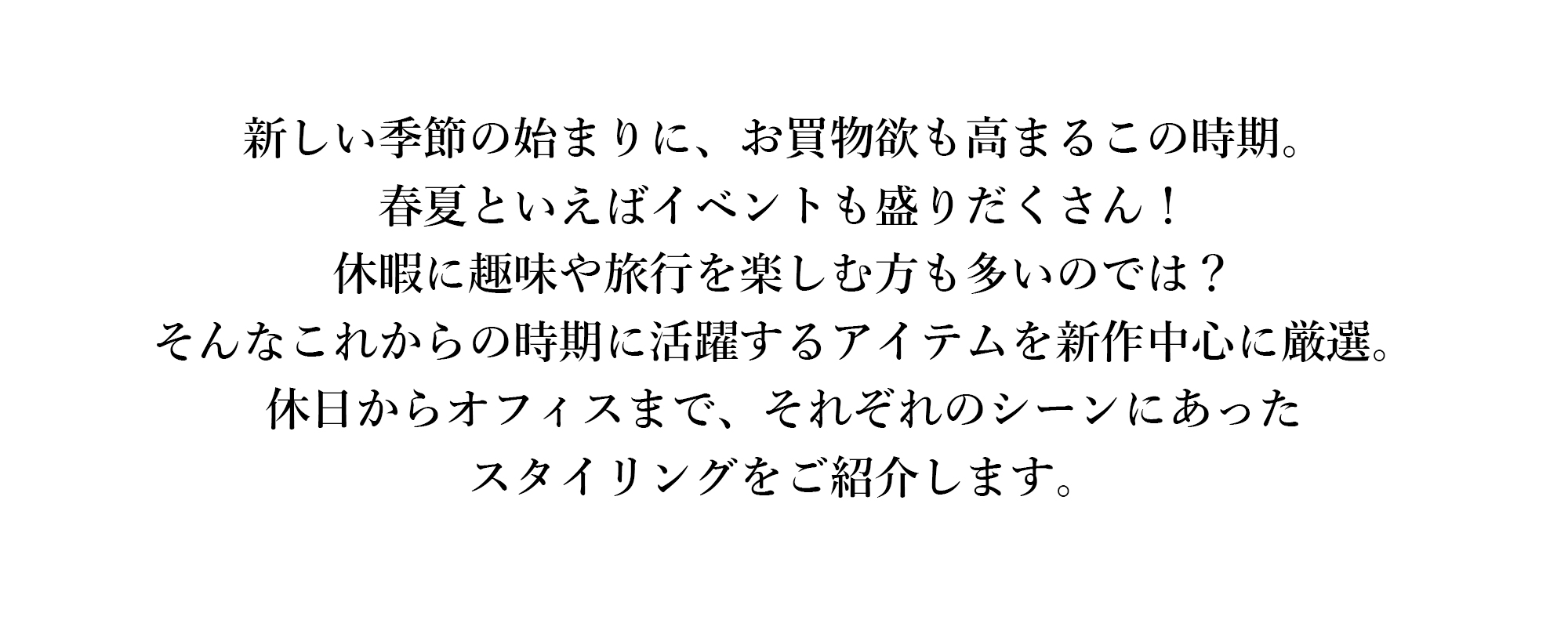 新しい季節の始まりに、お買物欲も高まるこの時期。春夏といえばイベントも盛りだくさん！休暇に趣味や旅行を楽しむ方も多いのでは？
そんなこれからの時期に活躍するアイテムを新作中心に厳選。休日からオフィスまで、それぞれのシーンにあったスタイリングをご紹介します。