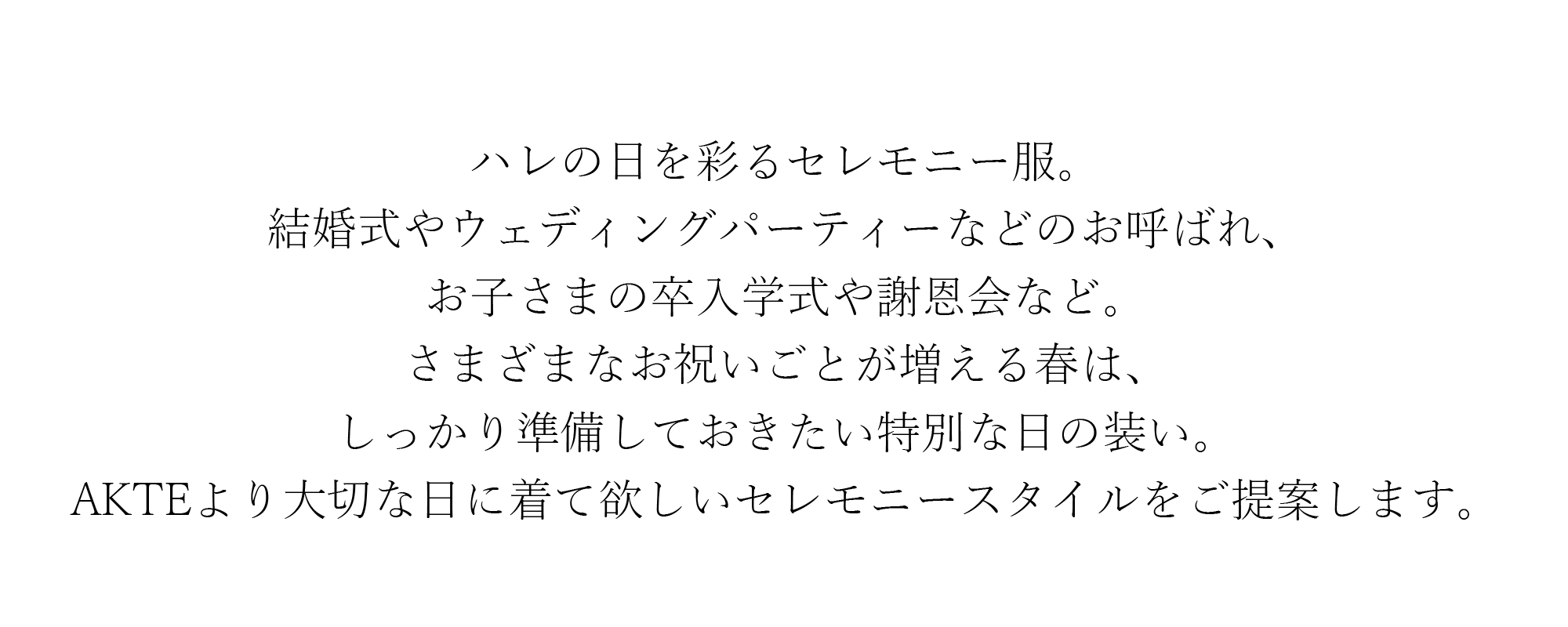 ハレの日を彩るセレモニー服。結婚式やウェディングパーティーなどのお呼ばれ、お子さまの卒入学式や謝恩会など。さまざまなお祝いごとが増える春は、しっかり準備しておきたい特別な日の装い。AKTEより大切な日に着て欲しいセレモニースタイルをご提案します。