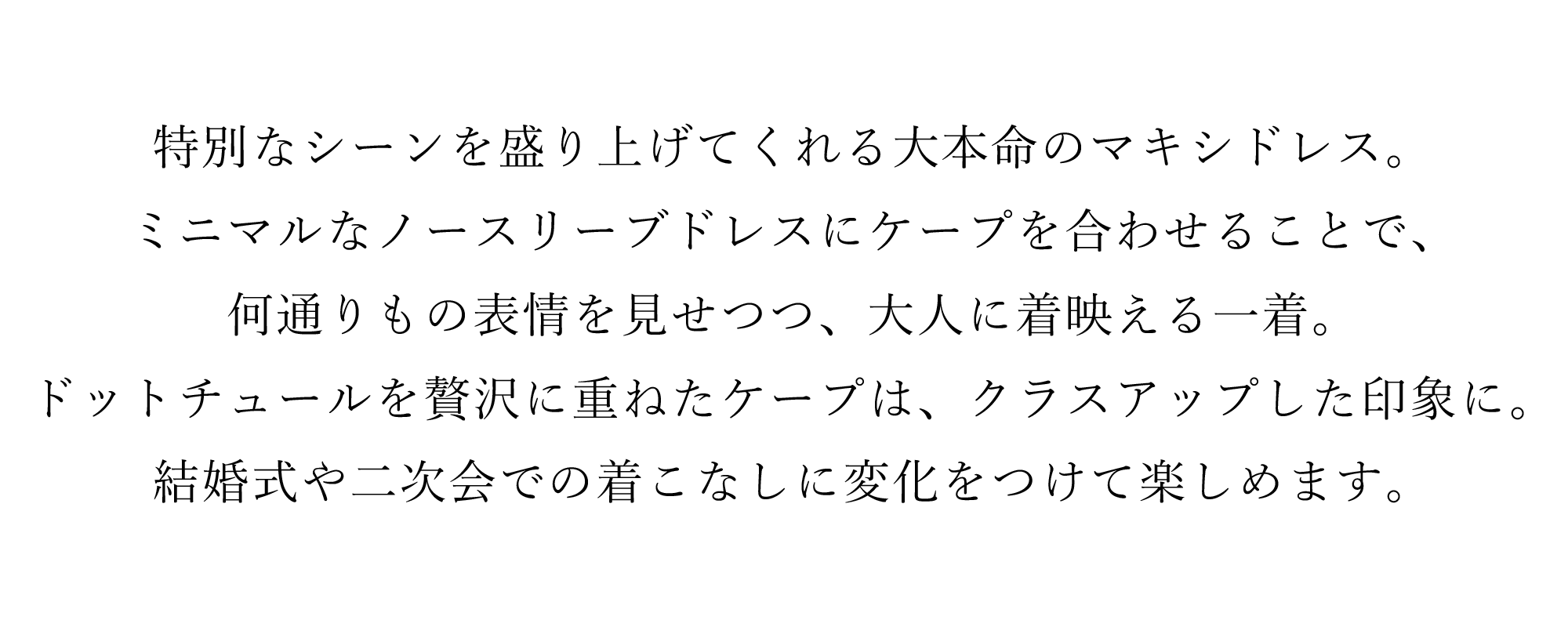 特別なシーンを盛り上げてくれる大本命のマキシドレス。ミニマルなノースリーブドレスにケープを合わせることで、何通りもの表情を見せつつ、大人に着映える一着。ドットチュールを贅沢に重ねたケープは、クラスアップした印象に。結婚式や二次会での着こなしに変化をつけて楽しめます。
