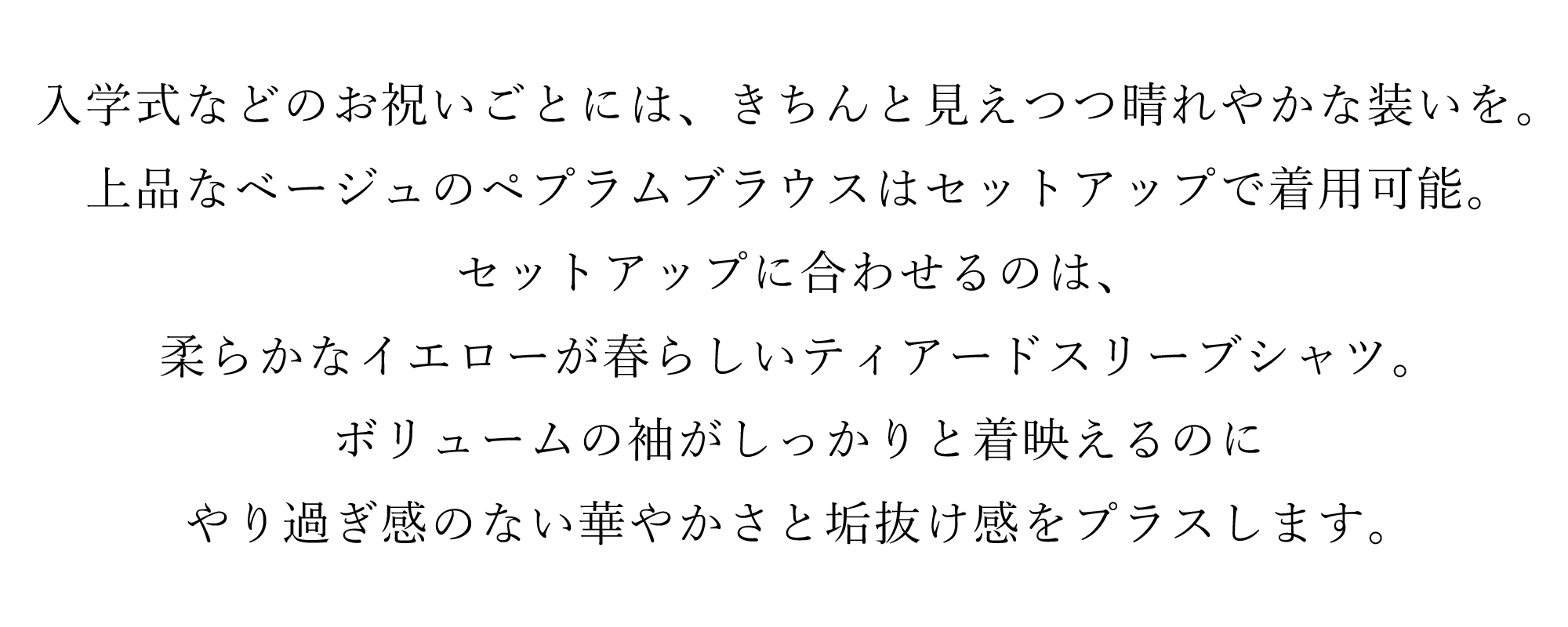 入学式などのお祝いごとには、きちんと見えつつ晴れやかな装いを。上品なベージュのペプラムブラウスはセットアップで着用可能。セットアップに合わせるのは、柔らかなイエローが春らしいティアードスリーブシャツ。ボリュームの袖がしっかりと着映えるのにやり過ぎ感のない華やかさと垢抜け感をプラスします。