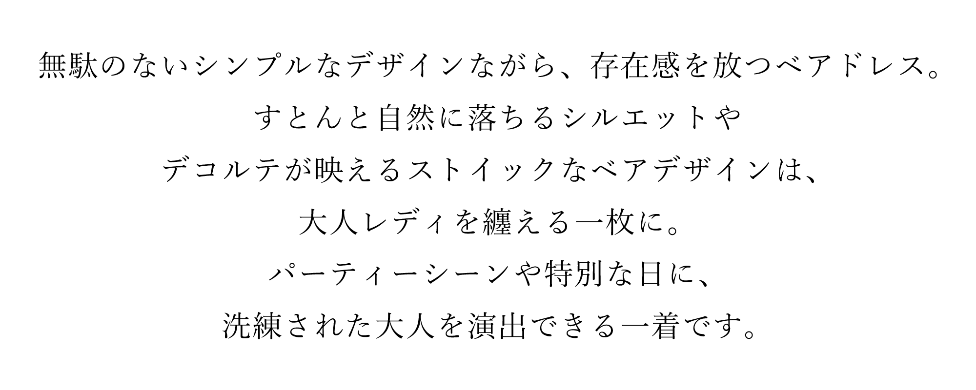 無駄のないシンプルなデザインながら、存在感を放つベアドレス。
すとんと自然に落ちるシルエットやデコルテが映えるストイックなベアデザインは、大人レディを纏える一枚に。パーティーシーンや特別な日に、洗練された大人を演出できる一着です。
