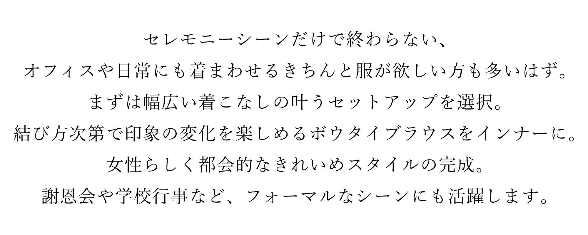 セレモニーシーンだけで終わらない、オフィスや日常にも着まわせるきちんと服が欲しい方も多いはず。まずは幅広い着こなしの叶うセットアップを選択。結び方次第で印象の変化を楽しめるボウタイブラウスをインナーに。女性らしく都会的なきれいめスタイルの完成。
謝恩会や学校行事など、フォーマルなシーンにも活躍します。
