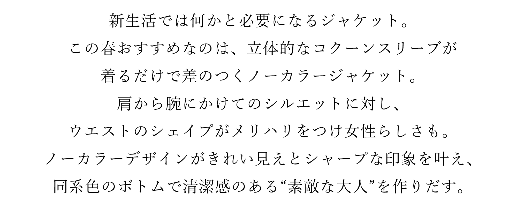 新生活では何かと必要になるジャケット。この春おすすめなのは、立体的なコクーンスリーブが着るだけで差のつくノーカラージャケット。肩から腕にかけてのシルエットに対し、
ウエストのシェイプがメリハリをつけ女性らしさも。ノーカラーデザインがきれい見えとシャープな印象を叶え、同系色のボトムで清潔感のある“素敵な大人”を作りだす。
